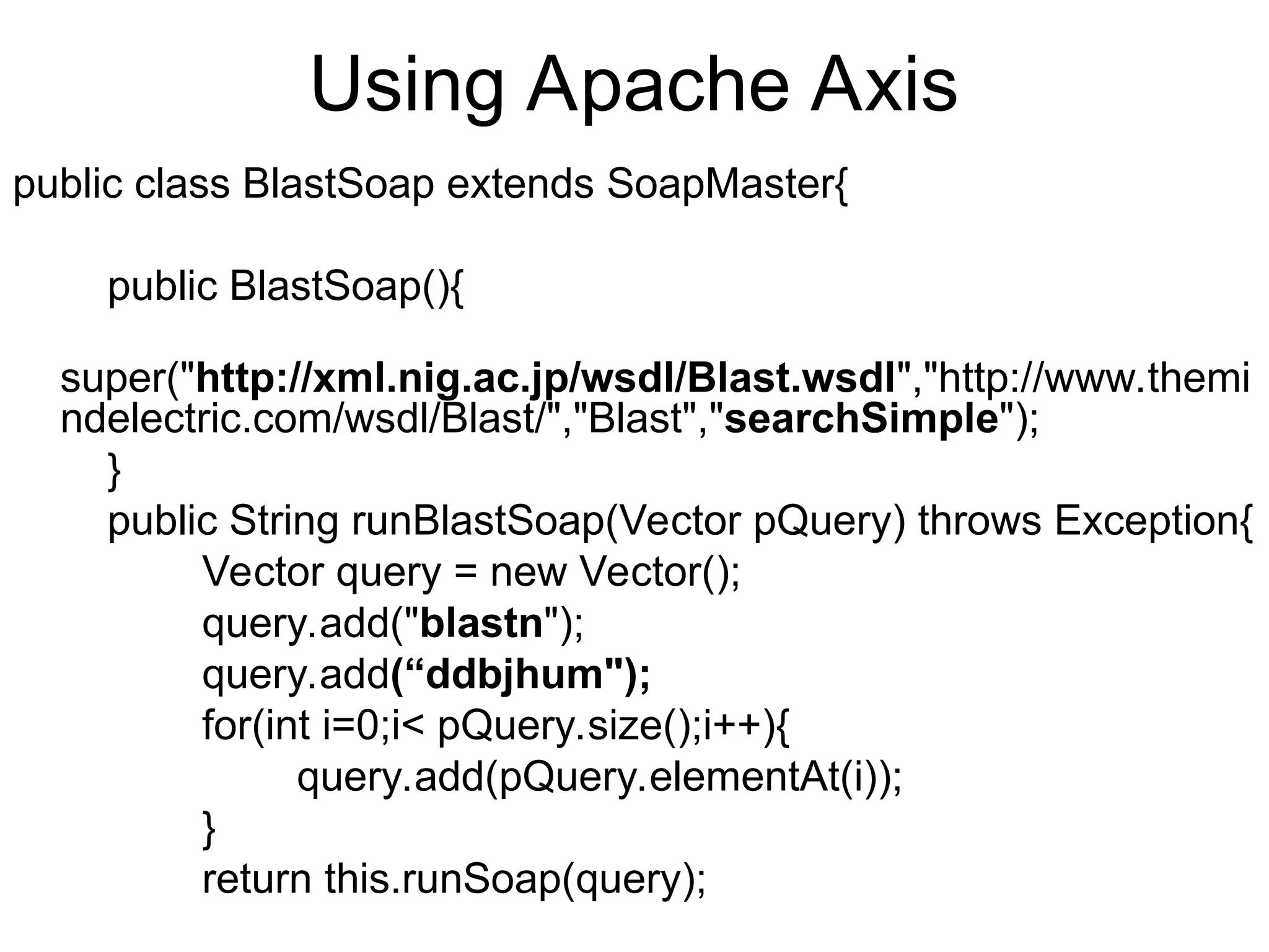 Using Apache Axis public class BlastSoap extends SoapMaster{ public BlastSoap(){ super("http://xml.nig.ac.jp/wsdl/Blast.wsdl","http://www.themi ndelectric.com/wsdl/Blast/","Blast","searchSimple"); } public String runBlastSoap(Vector pQuery) throws Exception{ Vector query = new Vector(); query.add("blastn"); query.add(“ddbjhum"); for(int i=0;i< pQuery.size();i++){ query.add(pQuery.elementAt(i)); } return this.runSoap(query); 