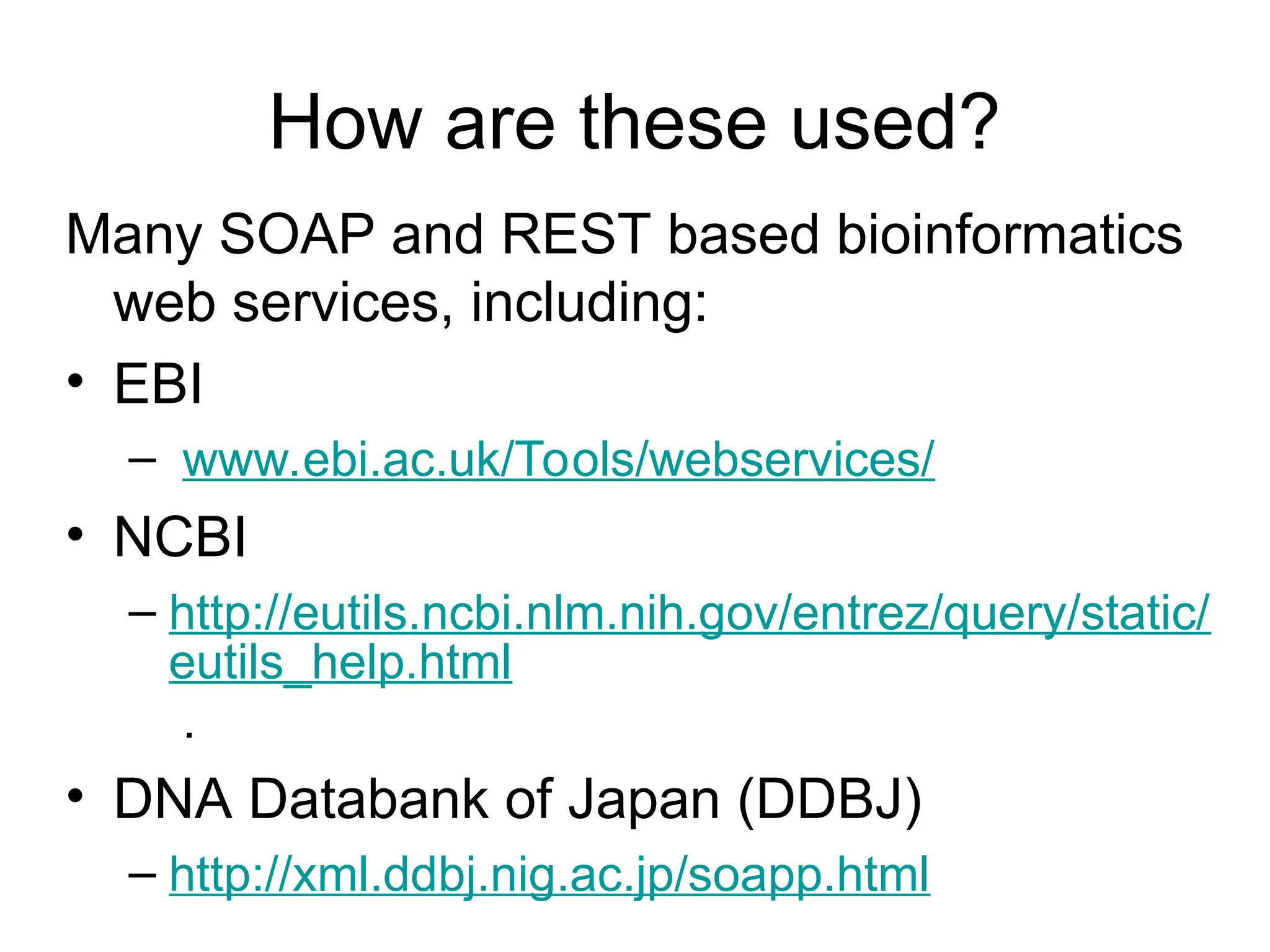 How are these used? Many SOAP and REST based bioinformatics web services, including: • EBI – www.ebi.ac.uk/Tools/webservices/ • NCBI – http://eutils.ncbi.nlm.nih.gov/entrez/query/static/ eutils_help.html . • DNA Databank of Japan (DDBJ) – http://xml.ddbj.nig.ac.jp/soapp.html 