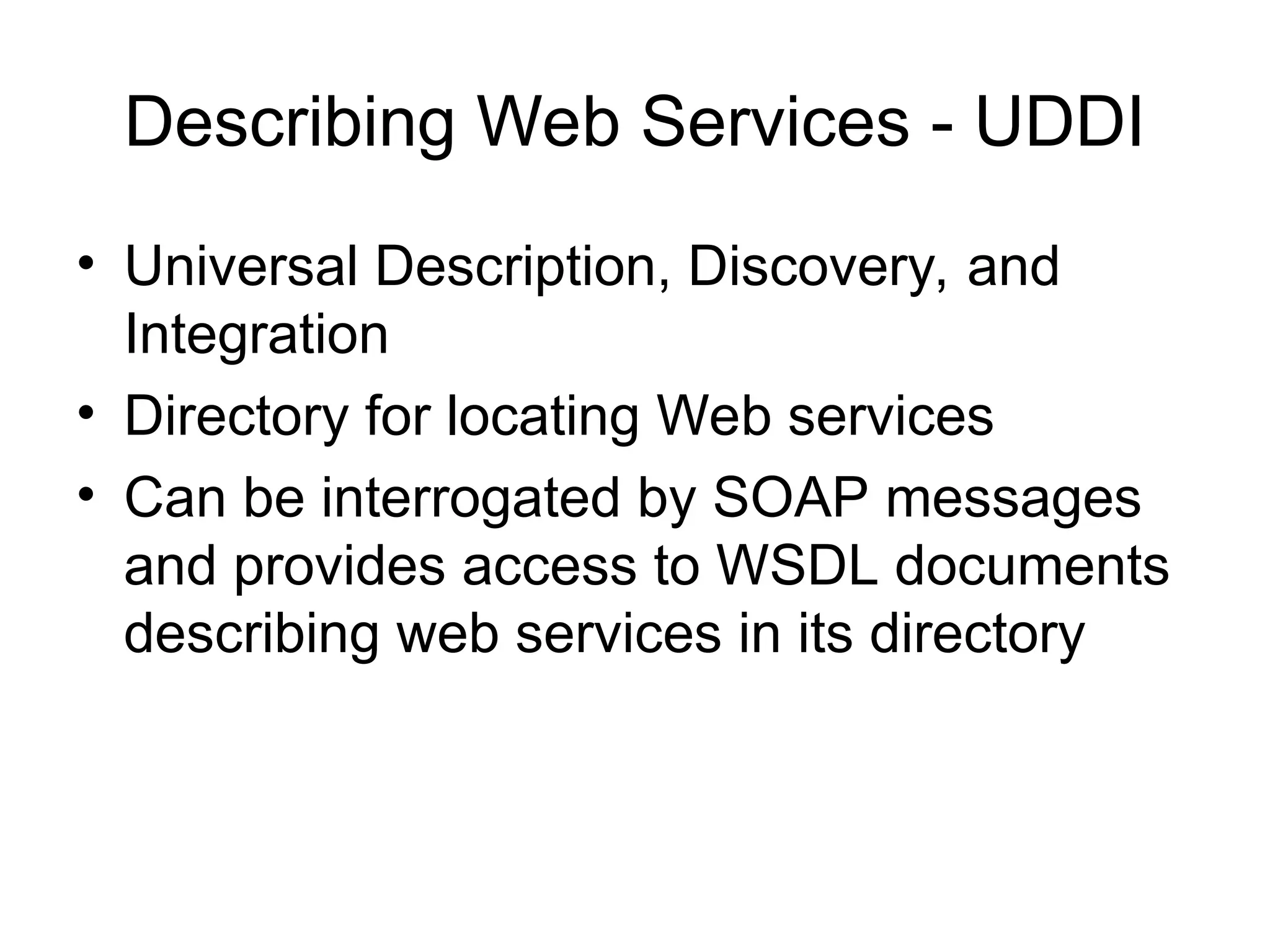 Describing Web Services - UDDI • Universal Description, Discovery, and Integration • Directory for locating Web services • Can be interrogated by SOAP messages and provides access to WSDL documents describing web services in its directory 