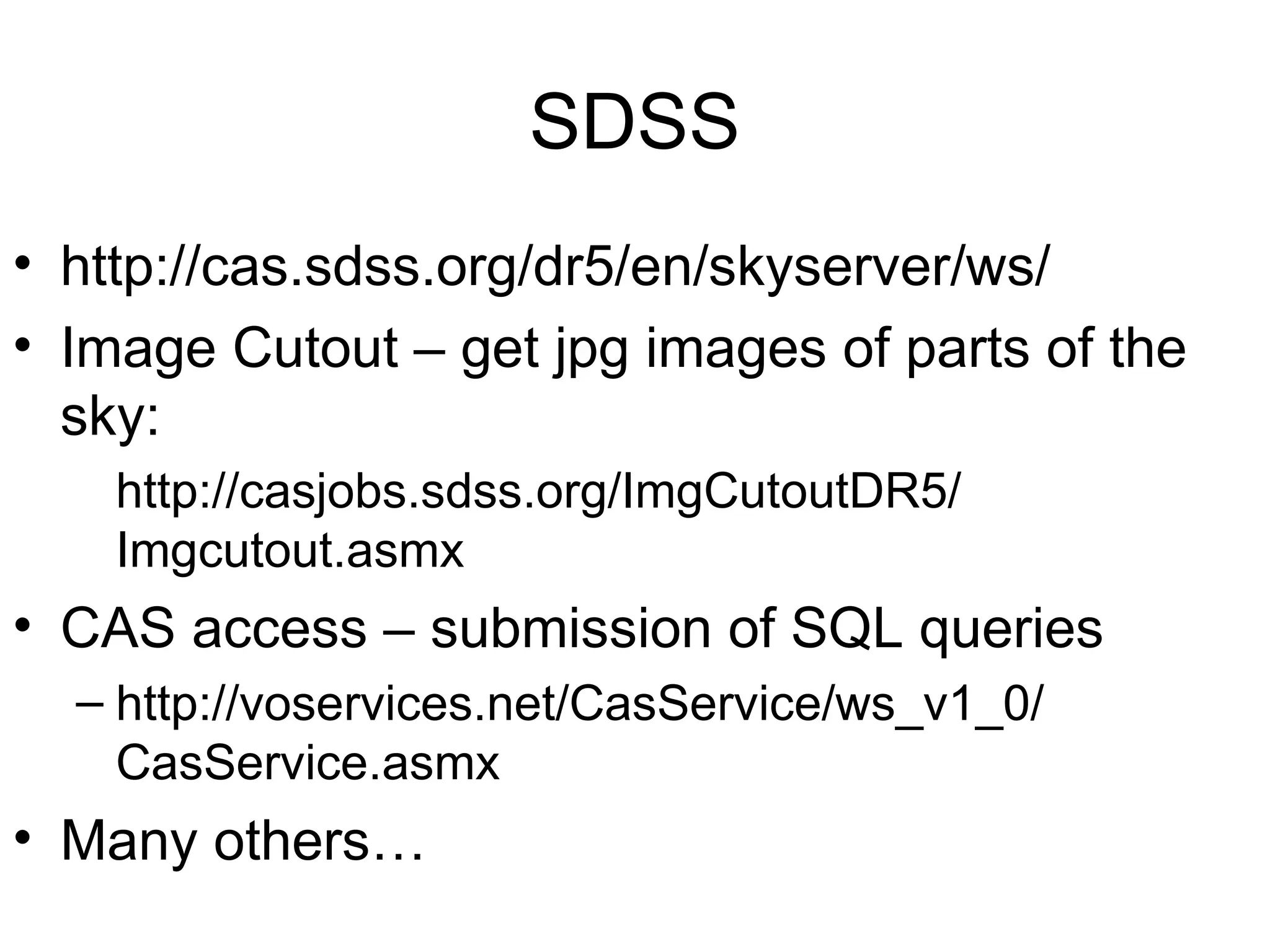 SDSS • http://cas.sdss.org/dr5/en/skyserver/ws/ • Image Cutout – get jpg images of parts of the sky: http://casjobs.sdss.org/ImgCutoutDR5/ Imgcutout.asmx • CAS access – submission of SQL queries – http://voservices.net/CasService/ws_v1_0/ CasService.asmx • Many others… 