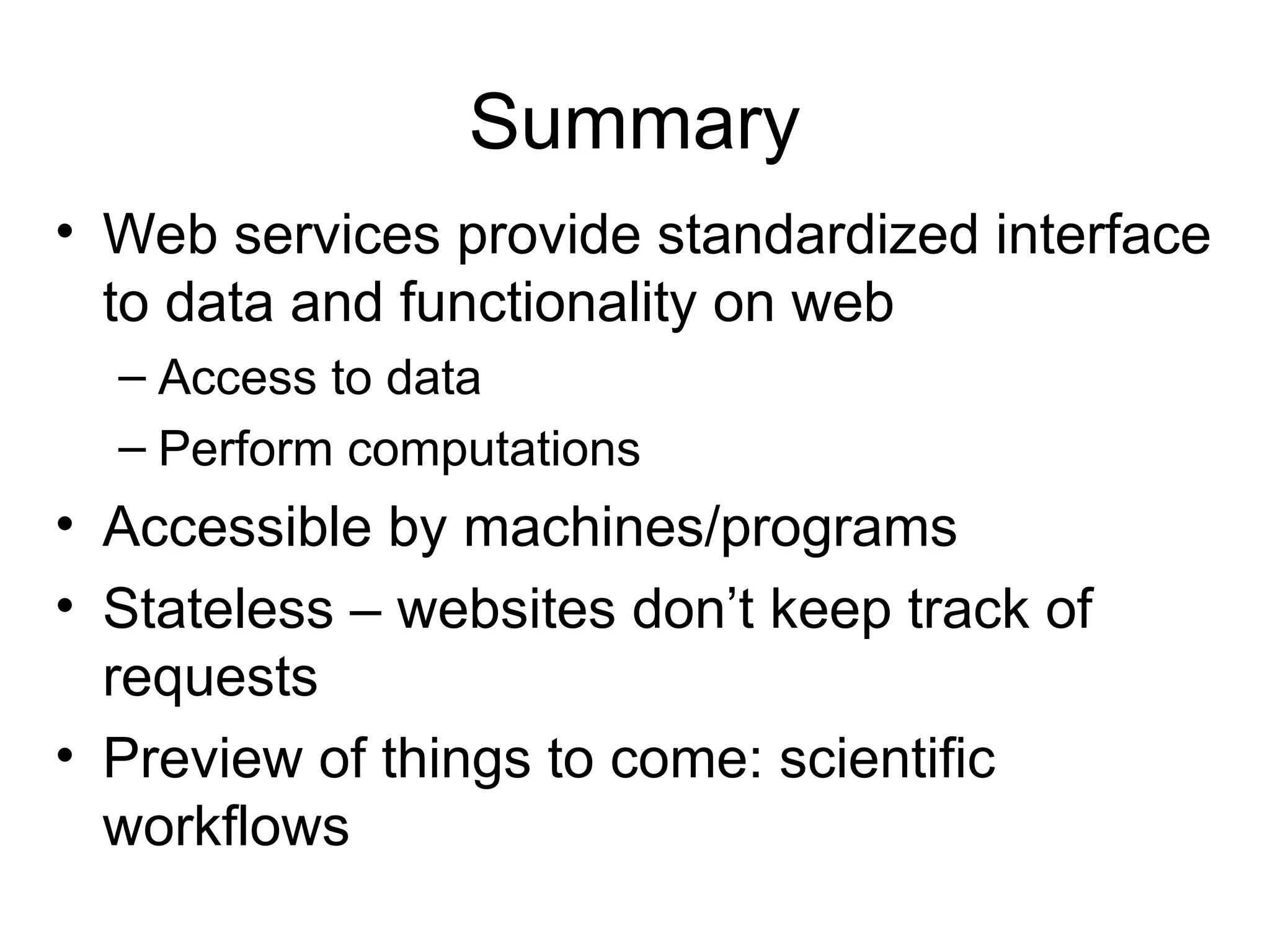 Summary • Web services provide standardized interface to data and functionality on web – Access to data – Perform computations • Accessible by machines/programs • Stateless – websites don’t keep track of requests • Preview of things to come: scientific workflows 