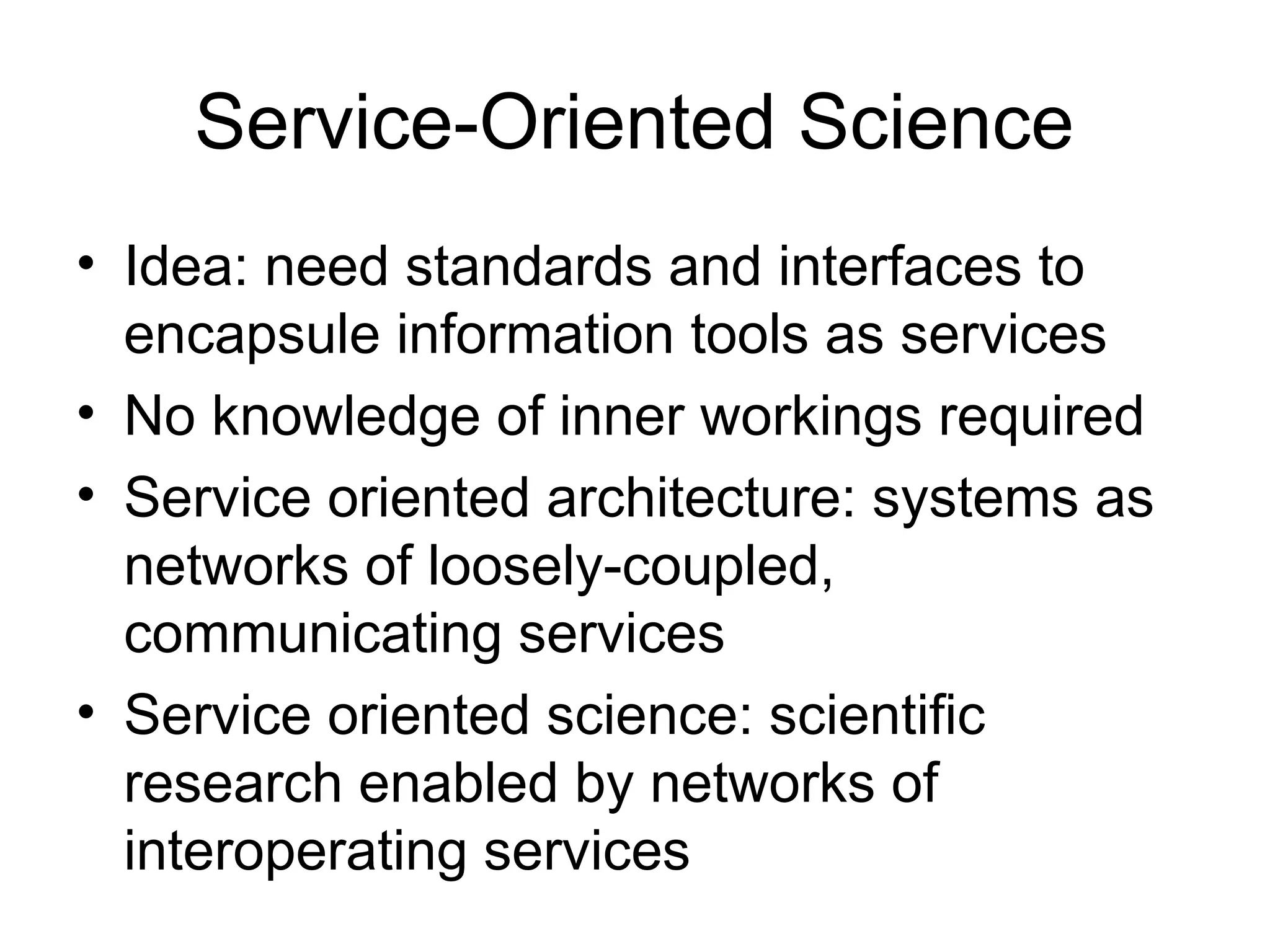 Service-Oriented Science • Idea: need standards and interfaces to encapsule information tools as services • No knowledge of inner workings required • Service oriented architecture: systems as networks of loosely-coupled, communicating services • Service oriented science: scientific research enabled by networks of interoperating services 