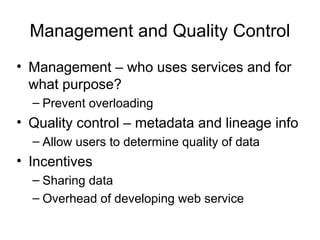 Management and Quality Control
• Management – who uses services and for
what purpose?
– Prevent overloading
• Quality control – metadata and lineage info
– Allow users to determine quality of data
• Incentives
– Sharing data
– Overhead of developing web service
 