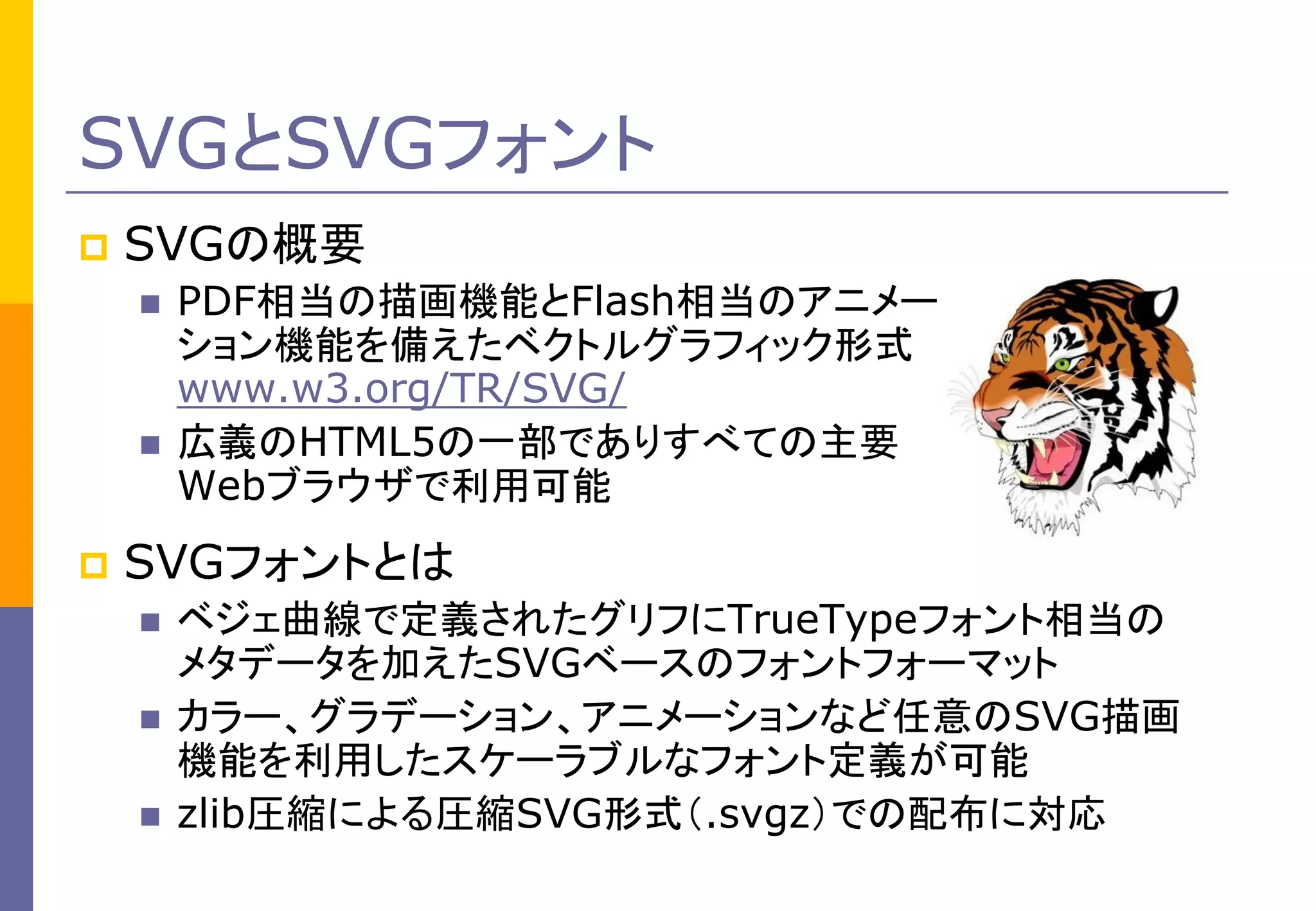 SVGとSVGフォント


SVGの概要






PDF相当の描画機能とFlash相当のアニメー
ション機能を備えたベクトルグラフィック形式
www.w3.org/TR/SVG/
広義のHTML5の一部でありすべての主要
Webブラウザで利用可能

SVGフォントとは




ベジェ曲線で定義されたグリフにTrueTypeフォント相当の
メタデータを加えたSVGベースのフォントフォーマット
カラー、グラデーション、アニメーションなど任意のSVG描画
機能を利用したスケーラブルなフォント定義が可能
zlib圧縮による圧縮SVG形式（.svgz）での配布に対応

 