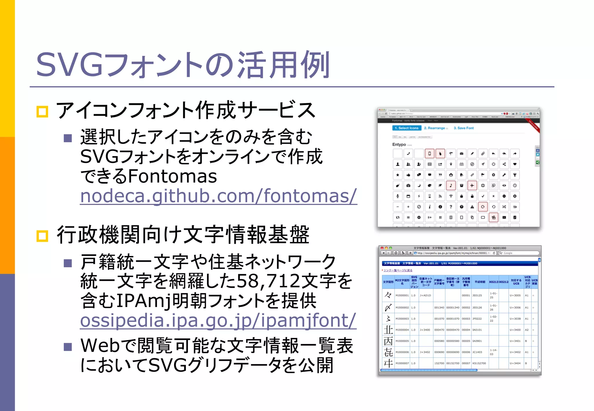 SVGフォントの活用例


アイコンフォント作成サービス




選択したアイコンをのみを含む
SVGフォントをオンラインで作成
できるFontomas
nodeca.github.com/fontomas/

行政機関向け文字情報基盤




戸籍統一文字や住基ネットワーク
統一文字を網羅した58,712文字を
含むIPAmj明朝フォントを提供
ossipedia.ipa.go.jp/ipamjfont/
Webで閲覧可能な文字情報一覧表
においてSVGグリフデータを公開

 