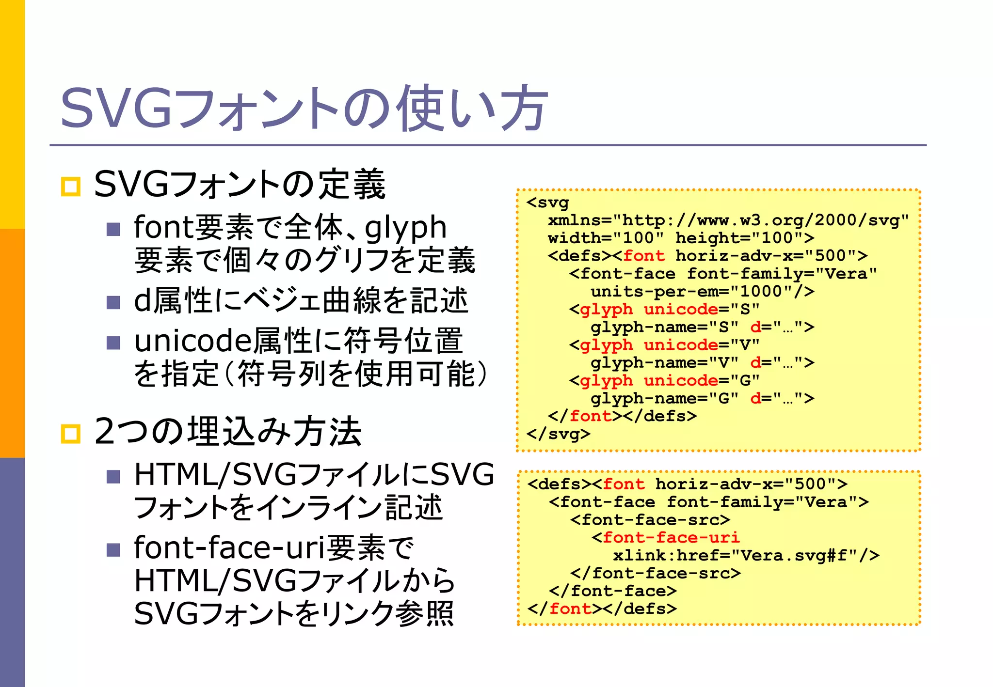 SVGフォントの使い方


SVGフォントの定義






font要素で全体、glyph
要素で個々のグリフを定義
d属性にベジェ曲線を記述
unicode属性に符号位置
を指定（符号列を使用可能）

2つの埋込み方法



HTML/SVGファイルにSVG
フォントをインライン記述
font-face-uri要素で
HTML/SVGファイルから
SVGフォントをリンク参照

<svg
xmlns="http://www.w3.org/2000/svg"
width="100" height="100">
<defs><font horiz-adv-x="500">
<font-face font-family="Vera"
units-per-em="1000"/>
<glyph unicode="S"
glyph-name="S" d="…">
<glyph unicode="V"
glyph-name="V" d="…">
<glyph unicode="G"
glyph-name="G" d="…">
</font></defs>
</svg>

<defs><font horiz-adv-x="500">
<font-face font-family="Vera">
<font-face-src>
<font-face-uri
xlink:href="Vera.svg#f"/>
</font-face-src>
</font-face>
</font></defs>

 