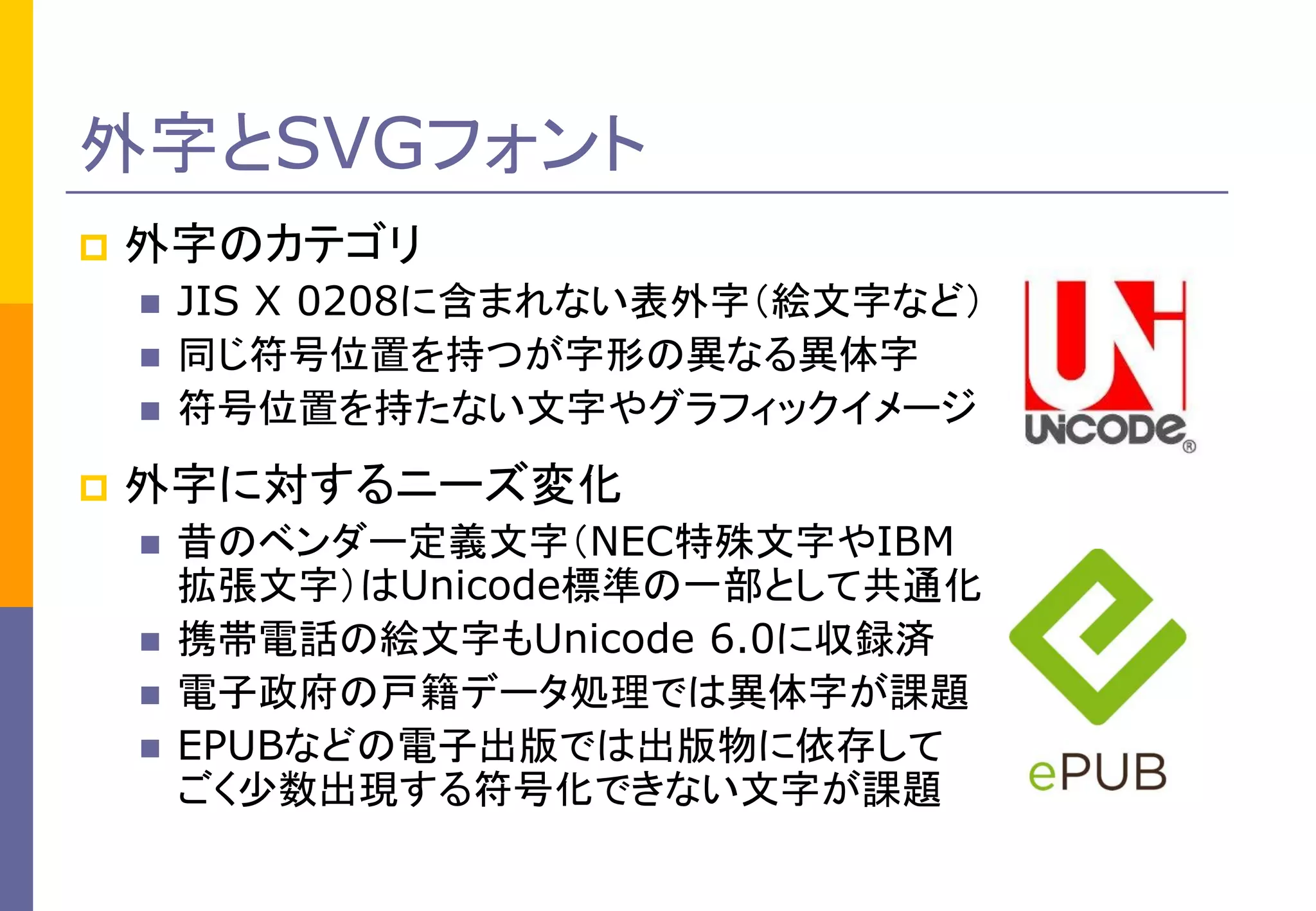 外字とSVGフォント


外字のカテゴリ






JIS X 0208に含まれない表外字（絵文字など）
同じ符号位置を持つが字形の異なる異体字
符号位置を持たない文字やグラフィックイメージ

外字に対するニーズ変化





昔のベンダー定義文字（NEC特殊文字やIBM
拡張文字）はUnicode標準の一部として共通化
携帯電話の絵文字もUnicode 6.0に収録済
電子政府の戸籍データ処理では異体字が課題
EPUBなどの電子出版では出版物に依存して
ごく少数出現する符号化できない文字が課題

 