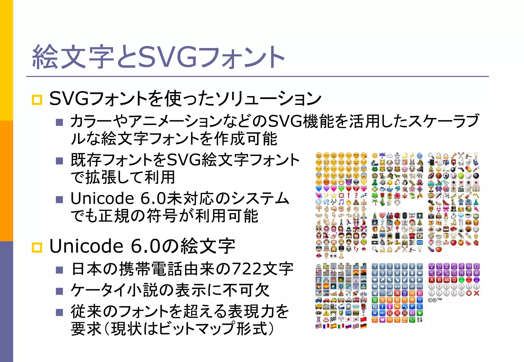 絵文字とSVGフォント


SVGフォントを使ったソリューション






カラーやアニメーションなどのSVG機能を活用したスケーラブ
ルな絵文字フォントを作成可能
既存フォントをSVG絵文字フォント
で拡張して利用
Unicode 6.0未対応のシステム
でも正規の符号が利用可能

Unicode 6.0の絵文字




日本の携帯電話由来の722文字
ケータイ小説の表示に不可欠
従来のフォントを超える表現力を
要求（現状はビットマップ形式）

 