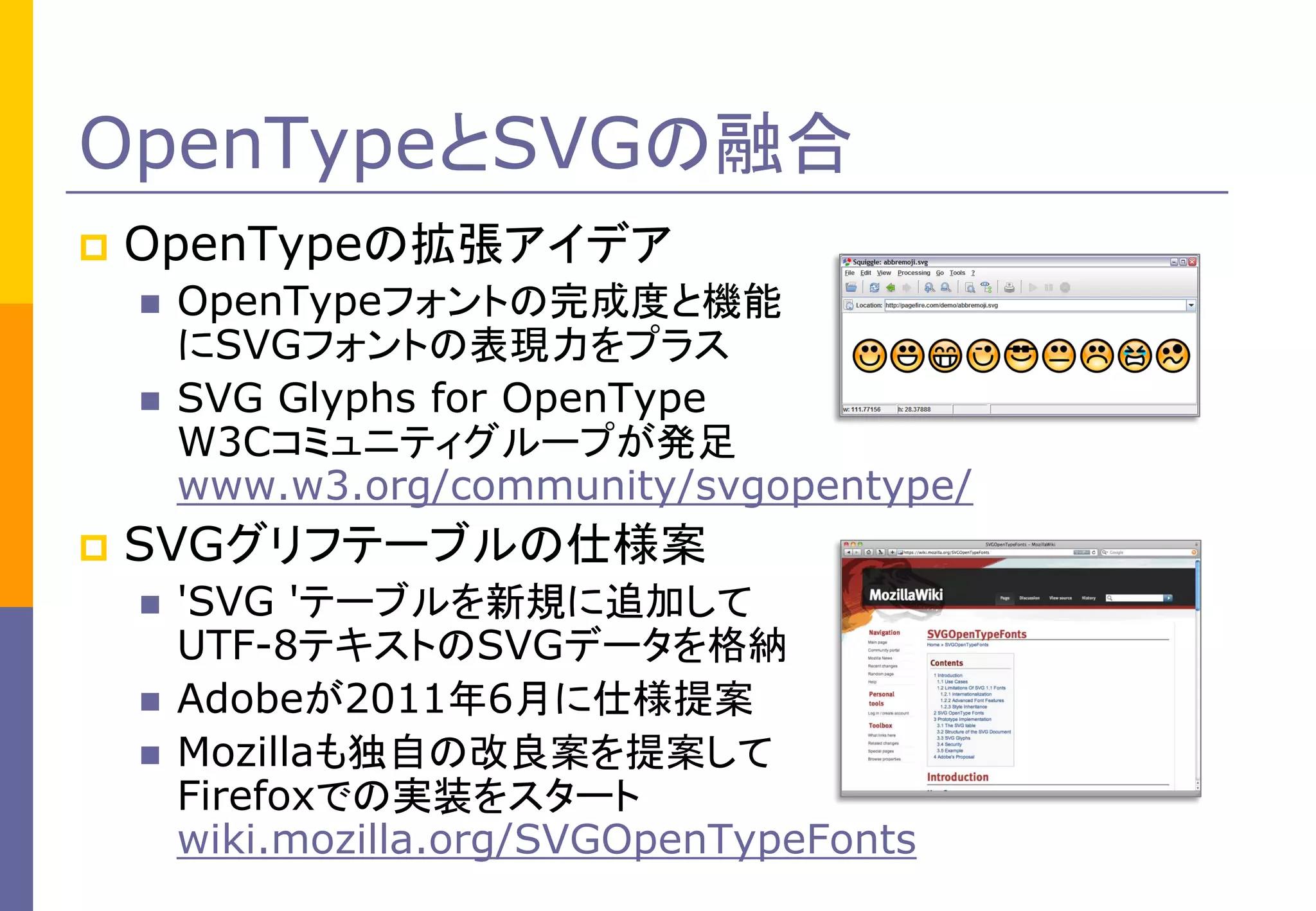 OpenTypeとSVGの融合


OpenTypeの拡張アイデア





OpenTypeフォントの完成度と機能
にSVGフォントの表現力をプラス
SVG Glyphs for OpenType
W3Cコミュニティグループが発足
www.w3.org/community/svgopentype/

SVGグリフテーブルの仕様案




'SVG 'テーブルを新規に追加して
UTF-8テキストのSVGデータを格納
Adobeが2011年6月に仕様提案
Mozillaも独自の改良案を提案して
Firefoxでの実装をスタート
wiki.mozilla.org/SVGOpenTypeFonts

 