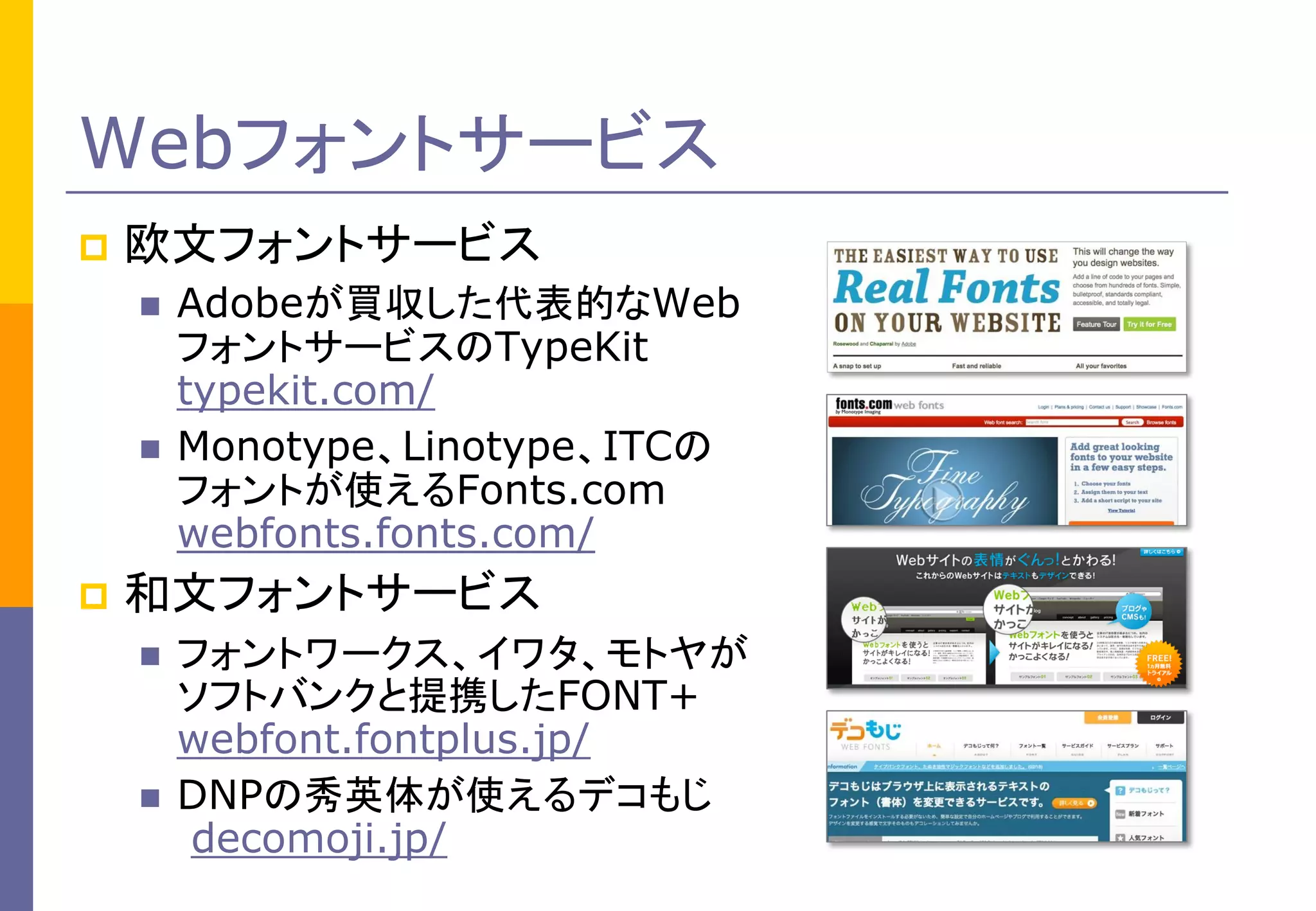 Webフォントサービス


欧文フォントサービス






Adobeが買収した代表的なWeb
フォントサービスのTypeKit
typekit.com/
Monotype、Linotype、ITCの
フォントが使えるFonts.com
webfonts.fonts.com/

和文フォントサービス




フォントワークス、イワタ、モトヤが
ソフトバンクと提携したFONT+
webfont.fontplus.jp/
DNPの秀英体が使えるデコもじ
decomoji.jp/

 