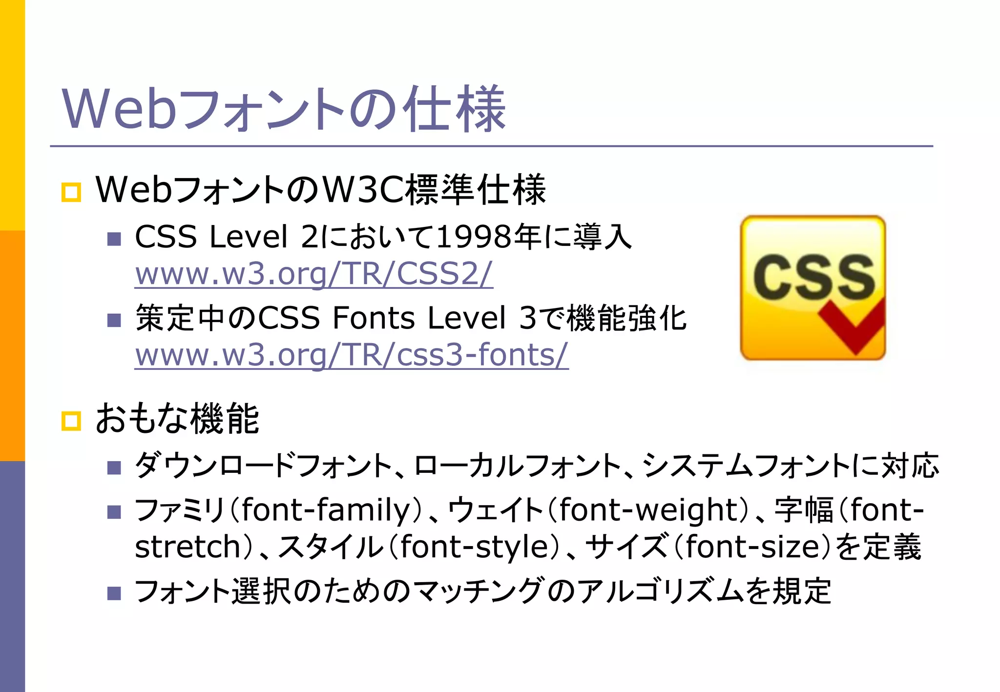 Webフォントの仕様


WebフォントのW3C標準仕様





CSS Level 2において1998年に導入
www.w3.org/TR/CSS2/
策定中のCSS Fonts Level 3で機能強化
www.w3.org/TR/css3-fonts/

おもな機能





ダウンロードフォント、ローカルフォント、システムフォントに対応
ファミリ（font-family）、ウェイト（font-weight）、字幅（fontstretch）、スタイル（font-style）、サイズ（font-size）を定義
フォント選択のためのマッチングのアルゴリズムを規定

 