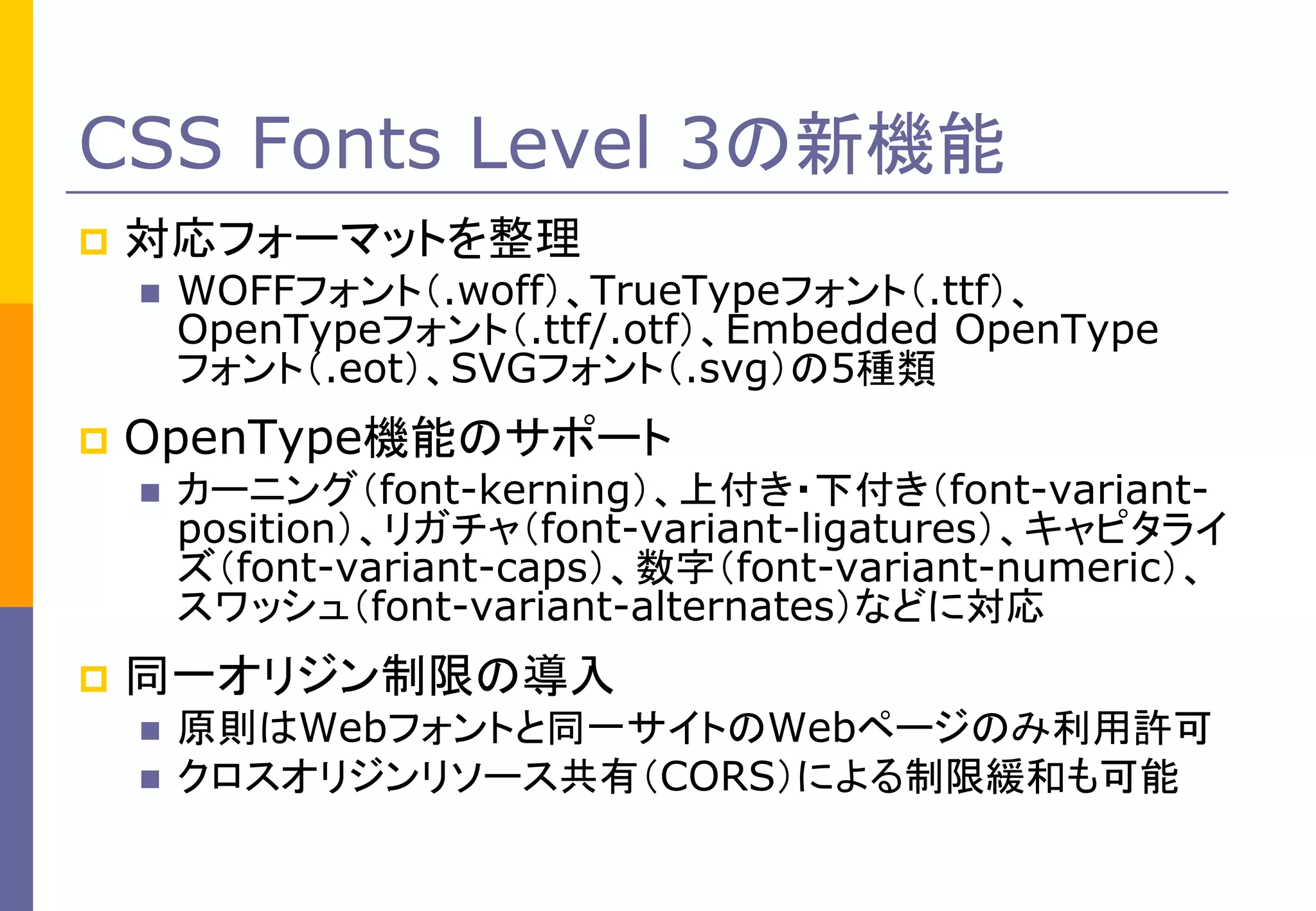 CSS Fonts Level 3の新機能


対応フォーマットを整理




OpenType機能のサポート




WOFFフォント（.woff）、TrueTypeフォント（.ttf）、
OpenTypeフォント（.ttf/.otf）、Embedded OpenType
フォント（.eot）、SVGフォント（.svg）の5種類
カーニング（font-kerning）、上付き・下付き（font-variantposition）、リガチャ（font-variant-ligatures）、キャピタライ
ズ（font-variant-caps）、数字（font-variant-numeric）、
スワッシュ（font-variant-alternates）などに対応

同一オリジン制限の導入




原則はWebフォントと同一サイトのWebページのみ利用許可
クロスオリジンリソース共有（CORS）による制限緩和も可能

 