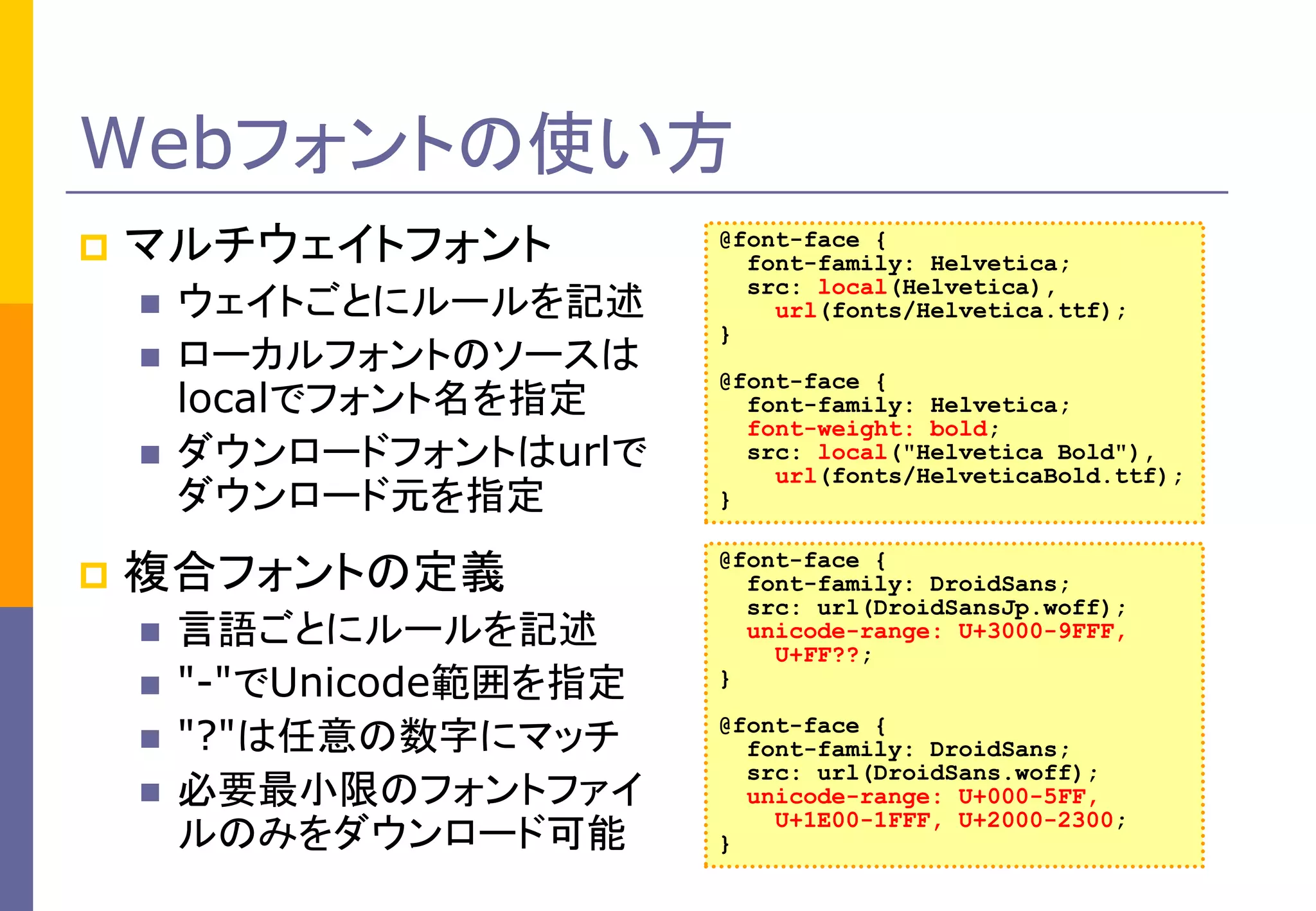 Webフォントの使い方


マルチウェイトフォント






ウェイトごとにルールを記述
ローカルフォントのソースは
localでフォント名を指定
ダウンロードフォントはurlで
ダウンロード元を指定

複合フォントの定義






言語ごとにルールを記述
"-"でUnicode範囲を指定
"?"は任意の数字にマッチ
必要最小限のフォントファイ
ルのみをダウンロード可能

@font-face {
font-family: Helvetica;
src: local(Helvetica),
url(fonts/Helvetica.ttf);
}
@font-face {
font-family: Helvetica;
font-weight: bold;
src: local("Helvetica Bold"),
url(fonts/HelveticaBold.ttf);
}
@font-face {
font-family: DroidSans;
src: url(DroidSansJp.woff);
unicode-range: U+3000-9FFF,
U+FF??;
}
@font-face {
font-family: DroidSans;
src: url(DroidSans.woff);
unicode-range: U+000-5FF,
U+1E00-1FFF, U+2000-2300;
}

 