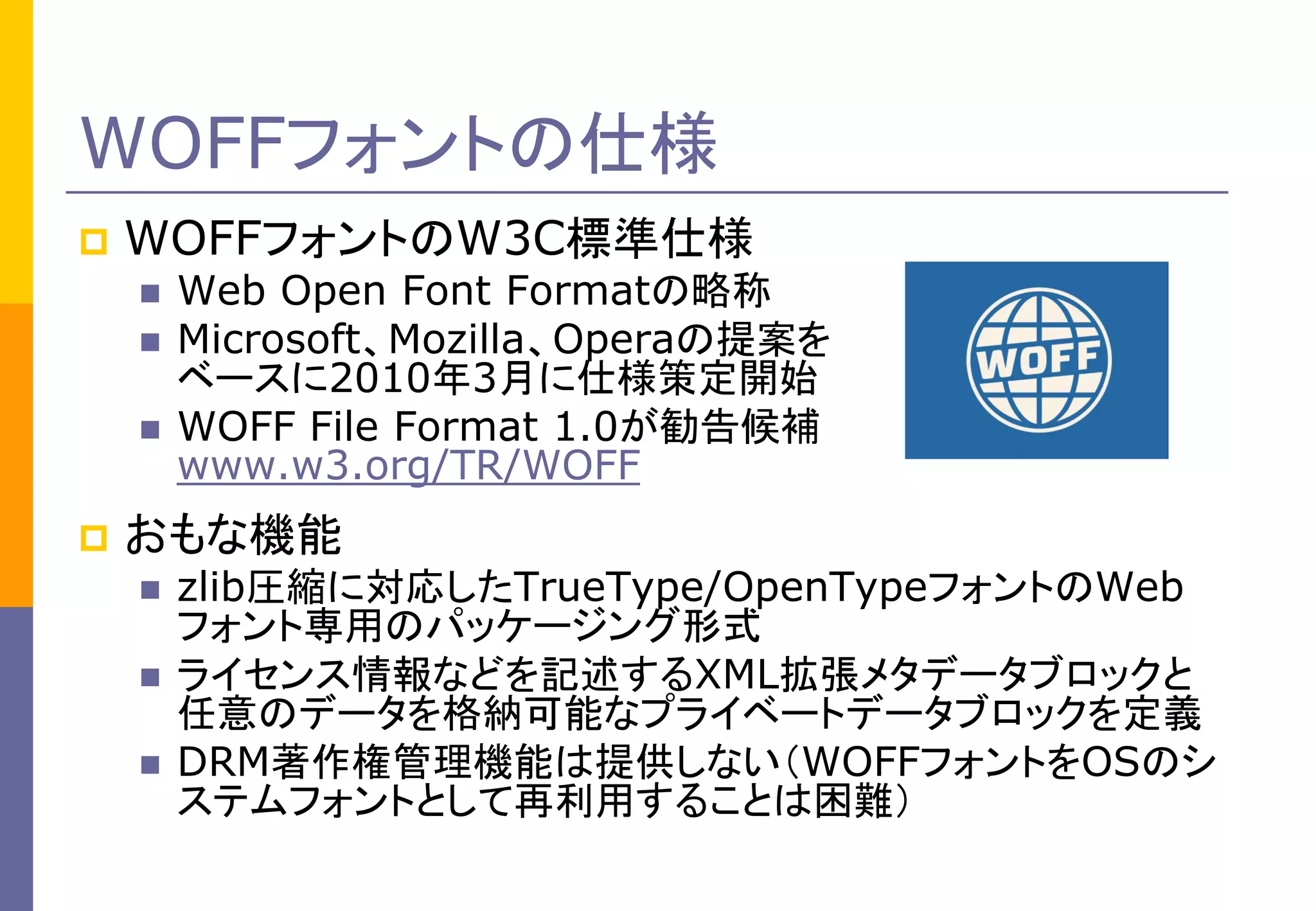 WOFFフォントの仕様


WOFFフォントのW3C標準仕様







Web Open Font Formatの略称
Microsoft、Mozilla、Operaの提案を
ベースに2010年3月に仕様策定開始
WOFF File Format 1.0が勧告候補
www.w3.org/TR/WOFF

おもな機能




zlib圧縮に対応したTrueType/OpenTypeフォントのWeb
フォント専用のパッケージング形式
ライセンス情報などを記述するXML拡張メタデータブロックと
任意のデータを格納可能なプライベートデータブロックを定義
DRM著作権管理機能は提供しない（WOFFフォントをOSのシ
ステムフォントとして再利用することは困難）

 