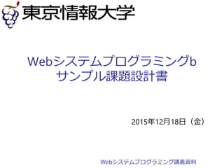 Webシステムプログラミングb
サンプル課題設計書
2015年12月18日（金）
Webシステムプログラミング講義資料
 