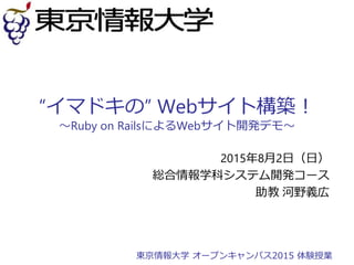 “イマドキの” Webサイト構築！
～Ruby on RailsによるWebサイト開発デモ～
2015年8月2日（日）
総合情報学科システム開発コース
助教 河野義広
東京情報大学 オープンキャンパス2015 体験授業
 