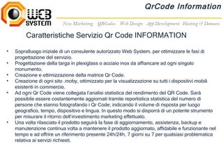 QrCode Information


         Caratteristiche Servizio Qr Code INFORMATION

•   Sopralluogo iniziale di un consulente autorizzato Web System, per ottimizzare le fasi di
    progettazione del servizio.
•   Progettazione della targa in plexiglass o acciaio inox da affiancare ad ogni singolo
    monumento.
•   Creazione e ottimizzazione della matrice Qr Code.
•   Creazione di ogni sito .moby, ottimizzato per la visualizzazione su tutti i dispositivi mobili
    esistenti in commercio.
•   Ad ogni Qr Code viene collegata l’analisi statistica del rendimento del QR Code. Sarà
    possibile essere costantemente aggiornati tramite reportistica statistica del numero di
    persone che stanno fotografando i Qr Code; indicando il volume di risposta per luogo
    geografico, tempo, dispositivo e lingua. In questo modo si disporrà di un potente strumento
    per misurare il ritorno dell’investimento marketing effettuato.
•   Una volta rilasciato il prodotto seguirà la fase di aggiornamento, assistenza, backup e
    manutenzione continua volta a mantenere il prodotto aggiornato, affidabile e funzionante nel
    tempo e ad offrire un riferimento presente 24h/24h, 7 giorni su 7 per qualsiasi problematica
    relativa ai servizi richiesti.
 