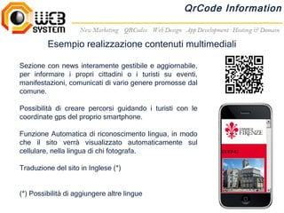 QrCode Information


         Esempio realizzazione contenuti multimediali

Sezione con news interamente gestibile e aggiornabile,
per informare i propri cittadini o i turisti su eventi,
manifestazioni, comunicati di vario genere promosse dal
comune.

Possibilità di creare percorsi guidando i turisti con le
coordinate gps del proprio smartphone.

Funzione Automatica di riconoscimento lingua, in modo
che il sito verrà visualizzato automaticamente sul
cellulare, nella lingua di chi fotografa.

Traduzione del sito in Inglese (*)


(*) Possibilità di aggiungere altre lingue
 
