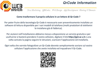 QrCode Information



             Come trasformare il proprio cellulare in un lettore di Qr-Code ?

Per poter fruire della tecnologia Qr-Code è necessario aver preventivamente installato un
software di lettura disponibile per i vari modelli di telefono (molti produttori di telefonini
                                lo installano già di fabbrica).

 Per aiutarvi nell'installazione abbiamo messo a disposizione un servizio gratuito e per
 usufruirne vi basterà prendere il vostro cellulare, digitare il link http://get.w-s.it e una
   volta caricata la pagina seguire le istruzioni, scaricare l’applicazione ed installarla.

Ogni volta che vorrete fotografare un Qr-Code dovrete semplicemente avviare sul vostro
          cellulare l’applicazione che avete installato ed inquadrare il Qr-Code.
 