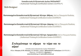 Στελεχώνουμε το σήμερα το τώρα και το
αύριο!1 Εκπαιδευτικός & Εξεταστικός όμιλος FACEtoFACE®
Αθήνα: Κάνιγγος 13 Πλ. Κάνιγγος 210-3803806 | Δάφνη: Αβέρωφ 48 Πλ. Καλογύρων 210-9761101 |
Μαρούσι: 210-8026216 Δήμητρος 3
www.facetoface.gr // system@facetoface.gr
ΠιστοποιημένοΕκπαιδευτικό&Εξεταστικό Κέντρο Αθήνας ΑπότοΥπουργείοΠαιδείας
|AuthorizedTraining&CertificationCentersE.O.P.P.E.P|
Εκπαιδευτικός & Εξεταστικός όμιλος FACEtoFACE®
| Authorized Training & Certification Centers E.O.P.P.E.P |
WebDesigner
ΠιστοποιημένοΕκπαιδευτικό&Εξεταστικό Κέντρο Δάφνης ΑπότοΥπουργείοΠαιδείας
|AuthorizedTraining&CertificationCentersE.O.P.P.E.P|
ΠιστοποιημένοΕκπαιδευτικό&Εξεταστικό Κέντρο Αμαρουσίου ΑπότοΥπουργείοΠαιδείας
|AuthorizedTraining&CertificationCentersE.O.P.P.E.P|
 
