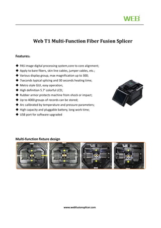 www.webfusionsplicer.com
Features：
 PAS image digital processing system,core to core alignment;
 Apply to bare fibers, skin line cables, jumper cables, etc.;
 Various display group, max magnification up to 300;
 7seconds typical splicing and 30 seconds heating time;
 Metro style GUI, easy operation;
 High definition 5.7' colorful LCD;
 Rubber armor protects machine from shock or impact;
 Up to 4000 groups of records can be stored;
 Arc calibrated by temperature and pressure parameters;
 High capacity and pluggable battery, long work time;
 USB port for software upgraded
Multi-function fixture design
Web T1 Multi-Function Fiber Fusion Splicer
 