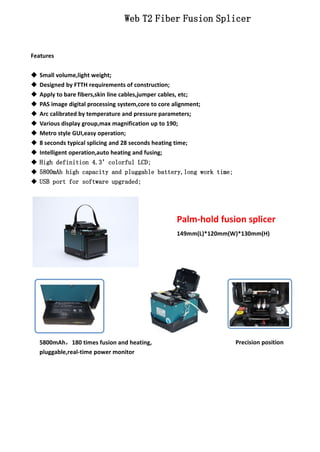Features 
Web T2 Fiber Fusion Splicer 
 Small volume,light weight; 
 Designed by FTTH requirements of construction; 
 Apply to bare fibers,skin line cables,jumper cables, etc; 
 PAS image digital processing system,core to core alignment; 
 Arc calibrated by temperature and pressure parameters; 
 Various display group,max magnification up to 190; 
 Metro style GUI,easy operation; 
 8 seconds typical splicing and 28 seconds heating time; 
 Intelligent operation,auto heating and fusing; 
 High definition 4.3’colorful LCD; 
 5800mAh high capacity and pluggable battery,long work time; 
 USB port for software upgraded; 
5800mAh，180 times fusion and heating, 
pluggable,real-time power monitor 
Palm-hold fusion splicer 
149mm(L)*120mm(W)*130mm(H) 
Precision position 
 