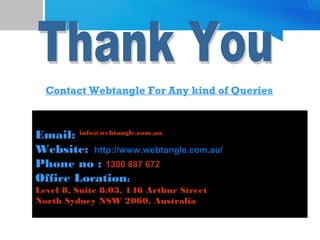 Contact Webtangle For Any kind of Queries
Phone: 1300 887 672
Email: info@webtangle.com.au
Website: http://www.webtangle.com.au/
Phone no : 1300 887 672
Office Location:
Level 8, Suite 8.03, 146 Arthur Street
North Sydney NSW 2060, Australia
 