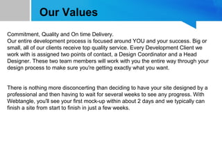 Our Values
Commitment, Quality and On time Delivery.
Our entire development process is focused around YOU and your success. Big or
small, all of our clients receive top quality service. Every Development Client we
work with is assigned two points of contact, a Design Coordinator and a Head
Designer. These two team members will work with you the entire way through your
design process to make sure you're getting exactly what you want.
There is nothing more disconcerting than deciding to have your site designed by a
professional and then having to wait for several weeks to see any progress. With
Webtangle, you'll see your first mock-up within about 2 days and we typically can
finish a site from start to finish in just a few weeks.
 