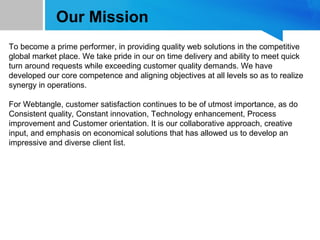 Our Mission
To become a prime performer, in providing quality web solutions in the competitive
global market place. We take pride in our on time delivery and ability to meet quick
turn around requests while exceeding customer quality demands. We have
developed our core competence and aligning objectives at all levels so as to realize
synergy in operations.
For Webtangle, customer satisfaction continues to be of utmost importance, as do
Consistent quality, Constant innovation, Technology enhancement, Process
improvement and Customer orientation. It is our collaborative approach, creative
input, and emphasis on economical solutions that has allowed us to develop an
impressive and diverse client list.
 