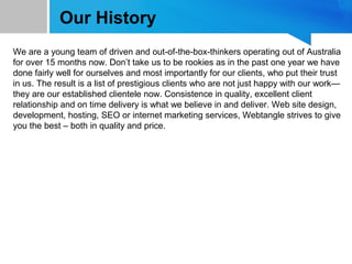 Our History
We are a young team of driven and out-of-the-box-thinkers operating out of Australia
for over 15 months now. Don’t take us to be rookies as in the past one year we have
done fairly well for ourselves and most importantly for our clients, who put their trust
in us. The result is a list of prestigious clients who are not just happy with our work—
they are our established clientele now. Consistence in quality, excellent client
relationship and on time delivery is what we believe in and deliver. Web site design,
development, hosting, SEO or internet marketing services, Webtangle strives to give
you the best – both in quality and price.
 
