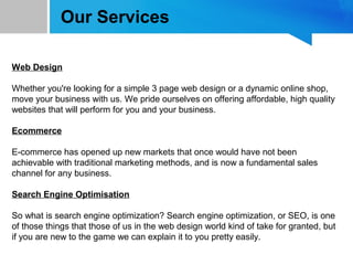Our Services
Web Design
Whether you're looking for a simple 3 page web design or a dynamic online shop,
move your business with us. We pride ourselves on offering affordable, high quality
websites that will perform for you and your business.
Ecommerce
E-commerce has opened up new markets that once would have not been
achievable with traditional marketing methods, and is now a fundamental sales
channel for any business.
Search Engine Optimisation
So what is search engine optimization? Search engine optimization, or SEO, is one
of those things that those of us in the web design world kind of take for granted, but
if you are new to the game we can explain it to you pretty easily.
 