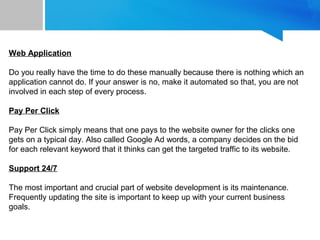 Web Application
Do you really have the time to do these manually because there is nothing which an
application cannot do. If your answer is no, make it automated so that, you are not
involved in each step of every process.
Pay Per Click
Pay Per Click simply means that one pays to the website owner for the clicks one
gets on a typical day. Also called Google Ad words, a company decides on the bid
for each relevant keyword that it thinks can get the targeted traffic to its website.
Support 24/7
The most important and crucial part of website development is its maintenance.
Frequently updating the site is important to keep up with your current business
goals.
 