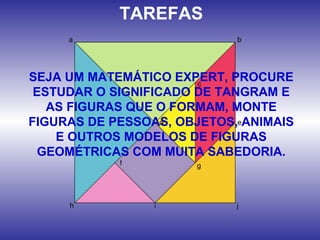 TAREFAS
SEJA UM MATEMÁTICO EXPERT, PROCURE
ESTUDAR O SIGNIFICADO DE TANGRAM E
AS FIGURAS QUE O FORMAM, MONTE
FIGURAS DE PESSOAS, OBJETOS, ANIMAIS
E OUTROS MODELOS DE FIGURAS
GEOMÉTRICAS COM MUITA SABEDORIA.
 