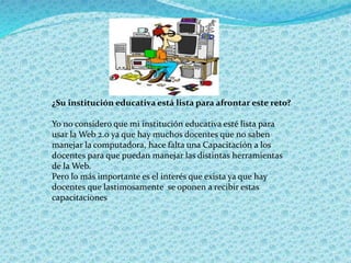 ¿Su institución educativa está lista para afrontar este reto?
Yo no considero que mi institución educativa esté lista para
usar la Web 2.0 ya que hay muchos docentes que no saben
manejar la computadora, hace falta una Capacitación a los
docentes para que puedan manejar las distintas herramientas
de la Web.
Pero lo más importante es el interés que exista ya que hay
docentes que lastimosamente se oponen a recibir estas
capacitaciones
 