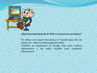 ¿Qué herramientas de la Web 2.0 usaría en sus clases?
Yo utilizo con mayor frecuencia el Youtube para dar las
clases con videos y música para los niños.
También es importante el Google docs para realizar
documentos y las redes sociales para compartir
información
 