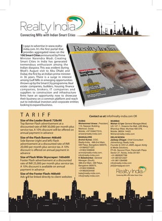 Connecting NRIs with Indian Smart Cities
RealtyIndia
Connecting NRIs with Indian Smart Cities
RealtyIndia
It pays to advertise in www.realty-
india.com. It s the rst portal that
provides aggregated news on the
100SmartCitiesannouncedbyPrime
Minister Narendra Modi. Creating
Smart Cities in India has generated
tremendous enthusiasm among the
Indian diaspora. This was evident during
Modi s August visit to Abu Dhabi and
Dubai,the rst by an Indian prime minister
in 36 years. There is a surge in interest
among Gulf NRIs in emerging opportunities
thrownupbytheSmartCityprogramme.Real
estate companies, builders, housing nance
companies, brokers, IT companies and
suppliers to construction and infrastructure
rms have an opportunity now to showcase
their business on a common platform and reach
out to individual investors and corporate entities
lookingtoexpandbusiness.
Size of the Leader Board: 728x90
Top Banner Flash advertisement at a
discounted rate of INR 30,000 per month plus
service tax.A 10% discount will be offered on
annual payment in advance
Size of the Flash Banner: 468x60
Side Banner (right and left) Flash
advertisement at a discounted rate of INR
20,000 per month plus service tax.A 10%
discount is offered on annual payment in
advance
Size of Flash Wide Skyscraper: 160x600
Footer Flash advertisement at a discounted
rate of INR 25,000 per month plus service tax.
A 10% discount is available on annual
payment in advance
Size of the Footer Flash: 468x60
Ads will be linked directly to client websites
T A R I F F Contact us at: info@realty-india.com OR
DUBAI
Mohammed Anwar, President,
110, Naswan Building,
Mankool, Dubai.
Mobile +971559477315,
anwar@realty-india.com
BANGALORE
Arvind Kumar, COO,
Realty-India, 496-2nd Main,
GM Palya, Bangalore 560075,
+919945271257,
+918041636648
arvind@realty-india.com,
info@realty-india.com
K Balashankar, General
Manager (South),
496-2nd Main, GM Palya,
Bangalore 560075,
+918041636648,
+919620534459
bala@realty-india.com,
info@realty-india.com
MUMBAI
Mohan G Iyer General Manager(West)
UG 127 /1, Dreams the Mall, LBS Marg,
Bhandup West, Mumbai 400 078,
Mobile: 98204 14423
Mohan@realty-india.com
DELHI/NOIDA
Jaideep Dhagat, Chief Consultant
(Advertising) Realty India
Founder & CEO of JAMS Jaguar Advtg
& Media Solutions,
FF-03, Second Floor, Parsvnath Plaza
Sector 27, Noida, India 201301
+91-8826267766
+91-9910312327
+91-9811284069
info@realty-india.com
jd@jamsjaguar.com
 