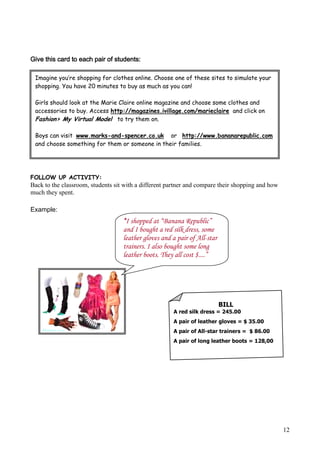Give this card to each pair of students:

 Imagine you’re shopping for clothes online. Choose one of these sites to simulate your
 shopping. You have 20 minutes to buy as much as you can!

 Girls should look at the Marie Claire online magazine and choose some clothes and
 accessories to buy. Access http://magazines.ivillage.com/marieclaire and click on
 Fashion> My Virtual Model to try them on.

 Boys can visit www.marks-and-spencer.co.uk or http://www.bananarepublic.com
 and choose something for them or someone in their families.




FOLLOW UP ACTIVITY:
Back to the classroom, students sit with a different partner and compare their shopping and how
much they spent.

Example:
                                   “I shopped at “Banana Republic”
                                   and I bought a red silk dress, some
                                   leather gloves and a pair of All-star
                                   trainers. I also bought some long
                                   leather boots. They all cost $....”




                                                                           BILL
                                                      A red silk dress = 245.00
                                                      A pair of leather gloves = $ 35.00
                                                      A pair of All-star trainers = $ 86.00
                                                      A pair of long leather boots = 128,00


                                                      TOTAL= $494.00




                                                                                                  12
 