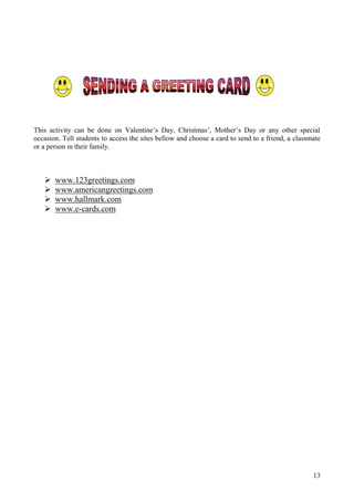 This activity can be done on Valentine’s Day, Christmas’, Mother’s Day or any other special
occasion. Tell students to access the sites bellow and choose a card to send to a friend, a classmate
or a person in their family.



      www.123greetings.com
      www.americangreetings.com
      www.hallmark.com
      www.e-cards.com




                                                                                                  13
 