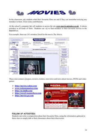 In the classroom, ask students what their favourite films are and if they can remember noticing any
mistakes in them. Elicit some contributions.

At the school’s computer lab, tell students to access the site www.movie-mistakes.co.uk . It shows
mistakes in all kinds of films. Students can try to find mistakes in their favourite movies in the
Search box.
For example: there are 141 mistakes listed for the movie The Matrix.




These sites contain synopses, reviews, trailers, interviews and news about movies, DVDs and video
games:
   
      http://movies.yahoo.com
      www.rottentomatoes.com
      http://us.imdb.com/
      http://www2.warnerbros.com
      http://movies.go.com




   FOLLOW UP ACTIVITIES:
   Students can write a composition about their favourite films, using the information gathered in
   these sites or simply talk to their classmates about their discoveries.




                                                                                                 16
 