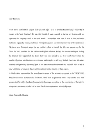 Dear Teachers,




When I was a student of English over 20 years ago I used to dream about the day I would be in

contact with “real English”. To me, the English I was exposed to during my lessons did not

represent the language used in the real world. I remember how hard it was to find authentic

materials, especially reading materials. Foreign magazines and newspapers were far too expensive.

Ok, there were films and songs, but we couldn’t afford to buy all the titles we wanted. As for the

films, the VHS versions did not come with English subtitles. Today, the new technologies, mainly

the Internet, have opened all the doors that were once closed to us. It is widely known that the

number of people who have access to the new technologies is still very limited. However, it is a fact

that they are gradually becoming part of the educational environment and teachers have to be in

tune with these advances if they want to use them for the benefit of their pupils.

In this booklet, you can find the procedures for some of the webtasks presented at the V ENPLIRJ.

They are classified by topics and situations, rather than by grammar items. They can be used with

groups at different levels of proficiency in the language, according to the complexity of the task. In

many cases, the same website can be used for elementary or more advanced groups.



Maria Aparecida Moreira




                                                                                                    2
 