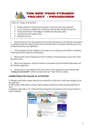There are 5 stages in this project:

           Getting students to know the new pyramid: what does each color represent?
           A new concept of a healthy life: the balance between diet and physical activity.
           Testing the students’ knowledge of a healthy diet through a game.
           Customization of a balanced diet.
           Setting homework.


  1. In the classroom, show the students the Power Point presentation with the basic instructions.
  A worksheet with more details for the activity should be given to students when they get to the
  computer laboratory (see Appendix).

  2. At the computer lab, ask students to sit in pairs or trios and give each student a worksheet,
  which contains all instructions to the project.

  3. Monitor their work by helping them with vocabulary. Encourage them to guess the words
  they don’t know.

  4. Back to the classroom, each pair should sit with another pair and compare their tables and
  their dietary suggestions.

  5. Set homework. Ask students to fill in the chart for their physical activities and the table
  “Eating for good health”, which was taken from the “Time for kids” website.

SUGGESTIONS FOR FOLLOW UP ACTIVITIES:

1. Students could make a poster about the new pyramid in which they would urge teenagers to eat
the right food.
2. The teacher could organize a picnic where students should only eat the recommended type of
food.
3. Students could make a TV commercial advertising the new pyramid as part of a government’s
health campaign.




                                                                                                     3
 