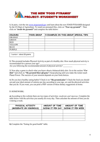 1. In pairs, visit the site www.mypyramid.gov and learn about the new FOOD PYRAMID designed
by the US Dept of Agriculture. To watch an animated film, click on “Tour my pyramid”. Then
click on “inside the pyramid” and complete the table below:

COLOURS                 FOOD GROUP           5 EXAMPLES IN THIS GROUP SPECIAL TIPS
ORANGE
GREEN
RED
YELLOW
BLUE
PURPLE

 1 ounce = about 28 grams



2. This pyramid includes Physical Activity as part of a healthy diet. How much physical activity is
recommended for a person your age? ______________________________________________
Are you following the recommended amount of physical activity? _________

3. Now play a game to check what you know about a balanced daily diet. Go to the section “For
Kids” and click on “My pyramid blast off game”. Keep playing until you make the rocket reach
Planet Power. The success of your mission depends on your food choices.

4. Do you have healthy eating habits? Check it on “My pyramid plan”. Check the food you should
eat and your ideal amount of calories per day according to your age, sex and the physical activities
that you do. If you want, you can print a PDF version of these dietary suggestions at home.


5. HOMEWORK:

a) According to this website there are two types of activities: moderate and vigorous. Complete the
table below with the activities you usually do every day. Then calculate the amount of time you do
it during a week.

      PHYSICAL ACTIVITY                   AMOUNT OF TIME             AMOUNT OF TIME
   (MODERATE OR VIGOROUS)                 DOING IT PER DAY          DOING IT PER WEEK




b) Complete the “Eating for good health” table.




                                                                                                       4
 