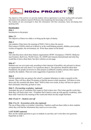 The objective of this activity is to provide students with an opportunity to use their reading skills and gather
information from authentic material (Websites), thus broadening their knowledge of the world.
The students are also encouraged to share this information with their classmates, hence developing their
speaking skills.

PROCEDURES:
Slide 1
Introduction to the project

Slides 2/3
The objective of these two slides is to bring up the topic of charity.
Slide 4
Ask students if they know the meaning of NGO. Click to show the answer.
Elicit names of NGOs which act in Brazil or in the world helping animals, children, poor people,
victims of tragedies, the environment, etc. Write these names on the board.

Slide 5
Ask what they know about these famous organizations (WWF, Greenpeace, UNICEF, Medecins
sans Frontiers, Red Cross, World Vision, AL-ANON and Amnesty International) and what they
would like to know about them. See their websites on next page.

Slide 6/7
Students now are set in pairs and, according to their interests (if possible), ask each pair to choose
an organization and write down 5 or 6 questions about it. The questions should be about their
foundations; the people involved in it; their projects in different countries and any other aspects
raised by the students. There are some suggestions of questions on slide 7.

Slide 8
Tell the students they are going to the school’s computer laboratory to make a research on the
internet. They will have about 30 minutes to find the answer to their questions. Tell them to write
down only the essential info about “their” NGO in their own words, as they will have to report to
their classmates when they go back to class.
Slide 9 - Pre-teaching vocabulary (optional)
Anticipate the sort of vocabulary they expect to find in these sites. Elicit what specific words they
think they will find in their sites. If students find it hard to come up with specific vocabulary, show
them slide 9 and elicit the meaning of the words and which site they might find them.

Slide 10 and 11 – Students start off

Slide 12 to 26 – Screenshots of the sites (optional)
The use of these slides is at teacher’s discretion. Teachers could use these slides to show students
where they will find the information they need so as to save time.

LAST SLIDE (optional)
Here are the sample questions to give to students in case they can’t write their own questions.
Hyperlink on slide 7.



                                                                                                              5
 