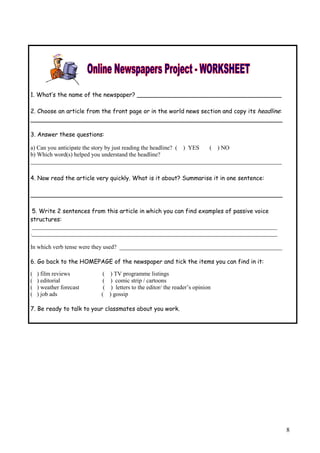 1. What’s the name of the newspaper? _______________________________________

2. Choose an article from the front page or in the world news section and copy its headline:
____________________________________________________________________

3. Answer these questions:

a) Can you anticipate the story by just reading the headline? ( ) YES ( ) NO
b) Which word(s) helped you understand the headline?
_____________________________________________________________________________________

4. Now read the article very quickly. What is it about? Summarise it in one sentence:

____________________________________________________________________

 5. Write 2 sentences from this article in which you can find examples of passive voice
structures:
 ___________________________________________________________________________________
.___________________________________________________________________________________

In which verb tense were they used? _______________________________________________________

6. Go back to the HOMEPAGE of the newspaper and tick the items you can find in it:

(   ) film reviews       (    ) TV programme listings
(   ) editorial           (    ) comic strip / cartoons
(   ) weather forecast    (    ) letters to the editor/ the reader’s opinion
(   ) job ads            (    ) gossip

7. Be ready to talk to your classmates about you work.




                                                                                               8
 