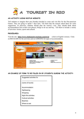 AN ACTIVITY USING RIOTUR WEBSITE

Tell students to imagine their pen friend(s) decided to come and visit Rio for the Pan-american
Games. They are going to spend 7 days here. Tell them that the tourists asked them for some
suggestions. In pairs/trio, students should plan the tourist’s visit. They should think about
accommodation (not at their own places), things to do see and buy. Tell them to include a variety
of activities: leisure, sports and cultural.

PROCEDURES:

Visit the site: http://www.riodejaneiro-turismo.com.br/pt   (click on English version). Click
on RIO GUIDE for the activities and on LODGING for types of accommodation.




AN EXAMPLE OF FORM TO BE FILLED IN BY STUDENTS DURING THE ACTIVITY:

                   Suggested activities for
                   _____________________________
                   (name of tourist)

                   Accommodation:
                   Sightseeing:
                   Shopping:
                   Night life activities:
                   Cultural activities:
                   Beaches:
                   Where to eat:




                                                                                                9
 