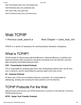 7/17/2015 Web TCP/IP
http://www.w3schools.com/website/web_tcpip.asp 2/8
Host Technologies (web_host_technologies.asp)
Host Databases (web_host_databases.asp)
Host Types (web_host_types.asp)
Host E-commerce (web_host_ecommerce.asp)
« Previous (web_search.asp) Next Chapter » (web_host_intro.asp)
Web TCP/IP
TCP/IP is a family of protocols for communication between computers.
What is TCP/IP?
TCP/IP stands for Transmission Control Protocol / Internet Protocol. It defines how
electronic devices (like computers) should be connected over the Internet, and how
data should be transmitted between them.
TCP - Transmission Control Protocol
TCP is responsible for breaking data down into small packets before they can be sent
over a network, and for assembling the packets again when they arrive.
IP - Internet Protocol
IP takes care of the communication between computers. It is responsible for
addressing, sending and receiving the data packets over the Internet.
TCP/IP Protocols For the Web
Web browsers and servers use TCP/IP protocols to connect to the Internet. Common
TCP/IP protocols are:
HTTP - Hyper Text Transfer Protocol
 