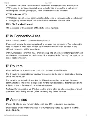 7/17/2015 Web TCP/IP
http://www.w3schools.com/website/web_tcpip.asp 3/8
HTTP takes care of the communication between a web server and a web browser.
HTTP is used for sending requests from a web client (a browser) to a web server,
returning web content (web pages) from the server back to the client.
HTTPS - Secure HTTP
HTTPS takes care of secure communication between a web server and a web browser.
HTTPS typically handles credit card transactions and other sensitive data.
FTP - File Transfer Protocol
FTP takes care of transmission of files between computers.
IP is Connection-Less
IP is a "connection-less" communication protocol.
IP does not occupy the communication line between two computers. This reduces the
need for network lines. Each line can be used for communication between many
different computers at the same time.
With IP, messages (or other data) are broken up into small independent "packets" and
sent between computers via the Internet. IP is responsible for "routing" each packet to
the correct destination.
IP Routers
When an IP packet is sent from a computer, it arrives at an IP router.
The IP router is responsible for "routing" the packet to the correct destination, directly
or via another router.
The path the packet will follow might be different from other packets of the same
communication. The router is responsible for the right addressing, depending on traffic
volume, errors in the network, or other parameters.
Analogy: Communicating via IP is like sending a long letter as a large number of small
postcards, each finding its own (often different) way to the receiver.
IP Addresses
IP uses 32 bits, or four numbers between 0 and 255, to address a computer.
IP addresses are normally written as four numbers separated by a period, like this:
192.168.1.50.
 