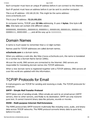 7/17/2015 Web TCP/IP
http://www.w3schools.com/website/web_tcpip.asp 4/8
Each computer must have an unique IP address before it can connect to the Internet.
Each IP packet must have an address before it can be sent to another computer.
This is an IP address: 192.68.20.50. This might be the same address:
www.w3schools.com
This is your IP address: 72.21.93.231
In computer terms, TCP/IP uses 32 bits addressing. It uses 4 bytes. One byte is 8
bits. One byte can contain 256 different values:
00000000, 00000001, 00000010, 00000011, 00000100, 00000101, 00000110,
00000111, 00001000 .......and all the way up to 11111111.
Domain Names
A name is much easier to remember than a 12 digit number.
Names used for TCP/IP addresses are called domain names.
w3schools.com is a domain name.
When you address a web site, like http://www.w3schools.com, the name is translated
to a number by a Domain Name Server (DNS).
All over the world, DNS servers are connected to the Internet. DNS servers are
responsible for translating domain names into TCP/IP addresses.
When a new domain name is registered together with a TCP/IP address, DNS servers all
over the world are updated with this information.
TCP/IP Protocols for Email
E-mail programs use TCP/IP for sending and receiving e-mails. The TCP/IP protocols for
email are:
SMTP - Simple Mail Transfer Protocol
SMTP takes care of sending emails. Often emails are sent to an email server (SMTP
server), then to other servers, and finally to its destination. SMTP can only transmit
pure text. It cannot transmit binary data like pictures, sounds or movies.
MIME - Multi-purpose Internet Mail Extensions
The MIME protocol lets SMTP transmit multimedia files including voice, audio, and binary
data across TCP/IP networks. The MIME protocol converts binary data to pure text,
before it is sent.
 