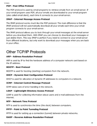 7/17/2015 Web TCP/IP
http://www.w3schools.com/website/web_tcpip.asp 5/8
POP - Post Office Protocol
The POP protocol is used by email programs to retrieve emails from an email server. If
your email program uses POP, all your emails are downloaded to your email program
(also called email client), each time it connects to your email server.
IMAP - Internet Message Access Protocol
The IMAP protocol works much like the POP protocol. The main difference is that the
IMAP protocol will not automatically download all your emails each time your email
program connects to your email server.
The IMAP protocol allows you to look through your email messages at the email server
before you download them. With IMAP you can choose to download your messages or
just delete them. This way IMAP is perfect if you need to connect to your email server
from different locations, but only want to download your messages when you are back
in your office.
Other TCP/IP Protocols
ARP - Address Resolution Protocol
ARP is used by IP to find the hardware address of a computer network card based on
the IP address.
BOOTP - Boot Protocol
BOOTP is used for booting (starting) computers from the network.
DHCP - Dynamic Host Configuration Protocol
DHCP is used for allocation of dynamic IP addresses to computers in a network.
ICMP - Internet Control Message Protocol
ICMP takes care of error-handling in the network.
LDAP - Lightweight Directory Access Protocol
LDAP is used for collecting information about users and e-mail addresses from the
internet.
NTP - Network Time Protocol
NTP is used to synchronize the time (the clock) between computers.
PPTP - Point to Point Tunneling Protocol
PPTP is used for setting up a connection (tunnel) between private networks.
RARP - Reverse Address Resolution Protocol
 