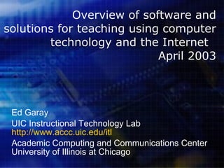 Overview of software and solutions for teaching using computer technology and the Internet  April 2003 Ed Garay UIC Instructional Technology Lab http://www.accc.uic.edu/itl Academic Computing and Communications Center University of Illinois at Chicago 